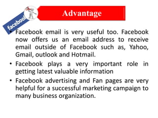 Advantage
• Facebook email is very useful too. Facebook
now offers us an email address to receive
email outside of Facebook such as, Yahoo,
Gmail, outlook and Hotmail.
• Facebook plays a very important role in
getting latest valuable information
• Facebook advertising and Fan pages are very
helpful for a successful marketing campaign to
many business organization.

 