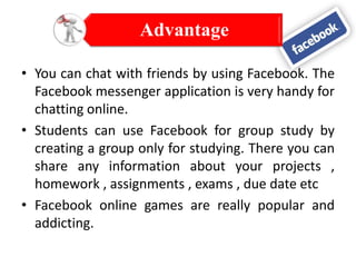 Advantage
• You can chat with friends by using Facebook. The
Facebook messenger application is very handy for
chatting online.
• Students can use Facebook for group study by
creating a group only for studying. There you can
share any information about your projects ,
homework , assignments , exams , due date etc
• Facebook online games are really popular and
addicting.

 