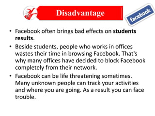 Disadvantage
• Facebook often brings bad effects on students
results.
• Beside students, people who works in offices
wastes their time in browsing Facebook. That's
why many offices have decided to block Facebook
completely from their network.
• Facebook can be life threatening sometimes.
Many unknown people can track your activities
and where you are going. As a result you can face
trouble.

 