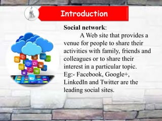 Introduction
Social network:
A Web site that provides a
venue for people to share their
activities with family, friends and
colleagues or to share their
interest in a particular topic.
Eg:- Facebook, Google+,
LinkedIn and Twitter are the
leading social sites.

 