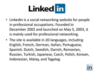 • LinkedIn is a social networking website for people
in professional occupations. Founded in
December 2002 and launched on May 5, 2003, it
is mainly used for professional networking.
• The site is available in 20 languages, including
English, French, German, Italian, Portuguese,
Spanish, Dutch, Swedish, Danish, Romanian,
Russian, Turkish, Japanese, Czech, Polish, Korean,
Indonesian, Malay, and Tagalog.

 