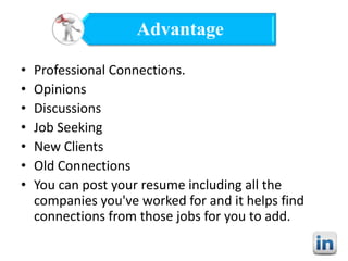 Advantage
•
•
•
•
•
•
•

Professional Connections.
Opinions
Discussions
Job Seeking
New Clients
Old Connections
You can post your resume including all the
companies you've worked for and it helps find
connections from those jobs for you to add.

 