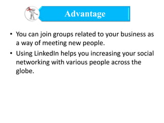 Advantage
• You can join groups related to your business as
a way of meeting new people.
• Using LinkedIn helps you increasing your social
networking with various people across the
globe.

 