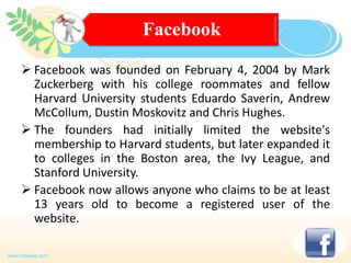 Facebook
 Facebook was founded on February 4, 2004 by Mark
Zuckerberg with his college roommates and fellow
Harvard University students Eduardo Saverin, Andrew
McCollum, Dustin Moskovitz and Chris Hughes.
 The founders had initially limited the website's
membership to Harvard students, but later expanded it
to colleges in the Boston area, the Ivy League, and
Stanford University.
 Facebook now allows anyone who claims to be at least
13 years old to become a registered user of the
website.

 