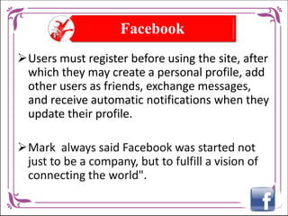 Facebook
Users must register before using the site, after
which they may create a personal profile, add
other users as friends, exchange messages,
and receive automatic notifications when they
update their profile.
Mark always said Facebook was started not
just to be a company, but to fulfill a vision of
connecting the world".

 