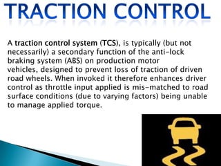 A traction control system (TCS), is typically (but not
necessarily) a secondary function of the anti-lock
braking system (ABS) on production motor
vehicles, designed to prevent loss of traction of driven
road wheels. When invoked it therefore enhances driver
control as throttle input applied is mis-matched to road
surface conditions (due to varying factors) being unable
to manage applied torque.

 