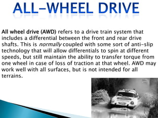 All wheel drive (AWD) refers to a drive train system that
includes a differential between the front and rear drive
shafts. This is normally coupled with some sort of anti-slip
technology that will allow differentials to spin at different
speeds, but still maintain the ability to transfer torque from
one wheel in case of loss of traction at that wheel. AWD may
work well with all surfaces, but is not intended for all
terrains.

 
