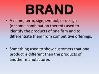 BRAND
• A name, term, sign, symbol, or design
(or some combination thereof) used to
identify the products of one firm and to
differentiate them from competitive offerings.
• Something used to show customers that one
product is different than the products of
another manufacturer.

 