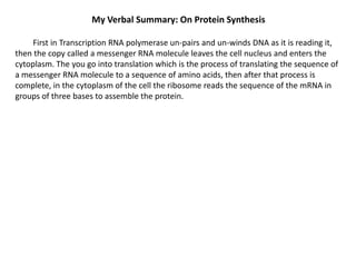 My Verbal Summary: On Protein Synthesis
First in Transcription RNA polymerase un-pairs and un-winds DNA as it is reading it,
then the copy called a messenger RNA molecule leaves the cell nucleus and enters the
cytoplasm. The you go into translation which is the process of translating the sequence of
a messenger RNA molecule to a sequence of amino acids, then after that process is
complete, in the cytoplasm of the cell the ribosome reads the sequence of the mRNA in
groups of three bases to assemble the protein.

 