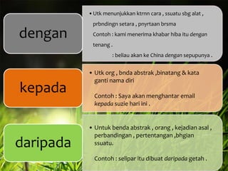 •Utk menunjukkan ktrnn cara , ssuatu sbg alat ,

dengan

prbndingn setara , pnyrtaan brsma
Contoh : kami menerima khabar hiba itu dengan

tenang .
: beliau akan ke China dengan sepupunya .

kepada

daripada

• Utk org , bnda abstrak ,binatang & kata
ganti nama diri

Contoh : Saya akan menghantar email
kepada suzie hari ini .

• Untuk benda abstrak , orang , kejadian asal ,
perbandingan , pertentangan ,bhgian
ssuatu.
Contoh : selipar itu dibuat daripada getah .

 
