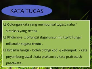 KATA TUGAS
 Golongan kata yang mempunyai tugas2 nahu /
sintaksis yang trtntu .
 Khdirnnya x b’fungsi sbgai unsur inti ttpi b’fungsi

mlksnakn tugas2 trtntu .
 Brdsrkn fungsi - boleh d bhgi kpd 4 kelompok :- kata
pnyambung awal , kata praklausa , kata prafrasa &
pascakata .

 