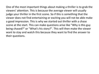 One of the most important things about making a thriller is to grab the
viewers’ attention. This is because the average viewer will usually
judge your thriller in the first scene. So if this is something that the
viewer does not find entertaining or exciting you will not be able make
a good impression. This is why we started out thriller with a chase
scene at the start. This can make questions arise like "Why is this guy
being chased?" or "What’s his story?". This will then make the viewer
want to stay and watch this because they want to find the answer to
their questions.

 