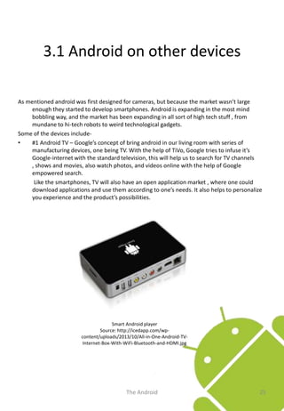 3.1 Android on other devices
As mentioned android was first designed for cameras, but because the market wasn’t large
enough they started to develop smartphones. Android is expanding in the most mind
bobbling way, and the market has been expanding in all sort of high tech stuff , from
mundane to hi-tech robots to weird technological gadgets.
Some of the devices include•
#1 Android TV – Google’s concept of bring android in our living room with series of
manufacturing devices, one being TV. With the help of TiVo, Google tries to infuse it’s
Google-internet with the standard television, this will help us to search for TV channels
, shows and movies, also watch photos, and videos online with the help of Google
empowered search.
Like the smartphones, TV will also have an open application market , where one could
download applications and use them according to one’s needs. It also helps to personalize
you experience and the product’s possibilities.

Smart Android player
Source: http://icedapp.com/wpcontent/uploads/2013/10/All-in-One-Android-TVInternet-Box-With-WiFi-Bluetooth-and-HDMI.jpg

The Android

25

 