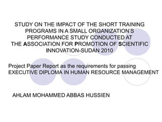 STUDY ON THE IMPACT OF THE SHORT TRAINING
PROGRAMS IN A SMALL ORGANIZATION’S
PERFORMANCE STUDY CONDUCTED AT
THE ASSOCIATION FOR PROMOTION OF SCIENTIFIC
INNOVATION-SUDAN 2010
Project Paper Report as the requirements for passing
EXECUTIVE DIPLOMA IN HUMAN RESOURCE MANAGEMENT

AHLAM MOHAMMED ABBAS HUSSIEN

 