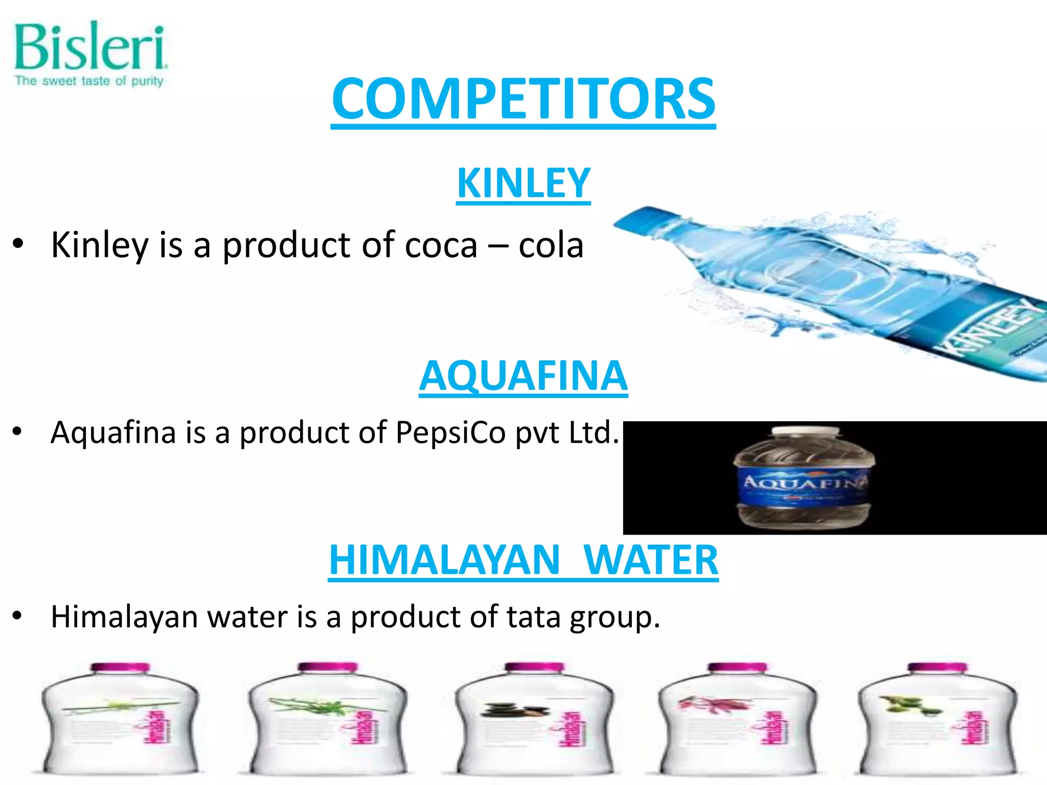 COMPETITORS
KINLEY
• Kinley is a product of coca – cola

AQUAFINA
• Aquafina is a product of PepsiCo pvt Ltd.

HIMALAYAN WATER
• Himalayan water is a product of tata group.

 