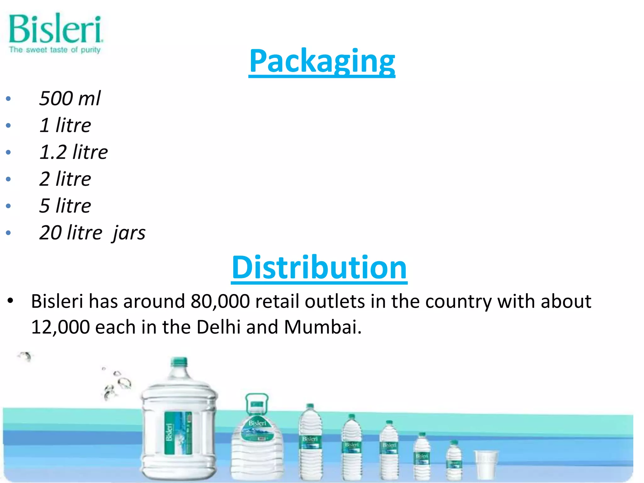 Packaging
•
•
•
•
•
•

500 ml
1 litre
1.2 litre
2 litre
5 litre
20 litre jars

Distribution
• Bisleri has around 80,000 retail outlets in the country with about
12,000 each in the Delhi and Mumbai.

 