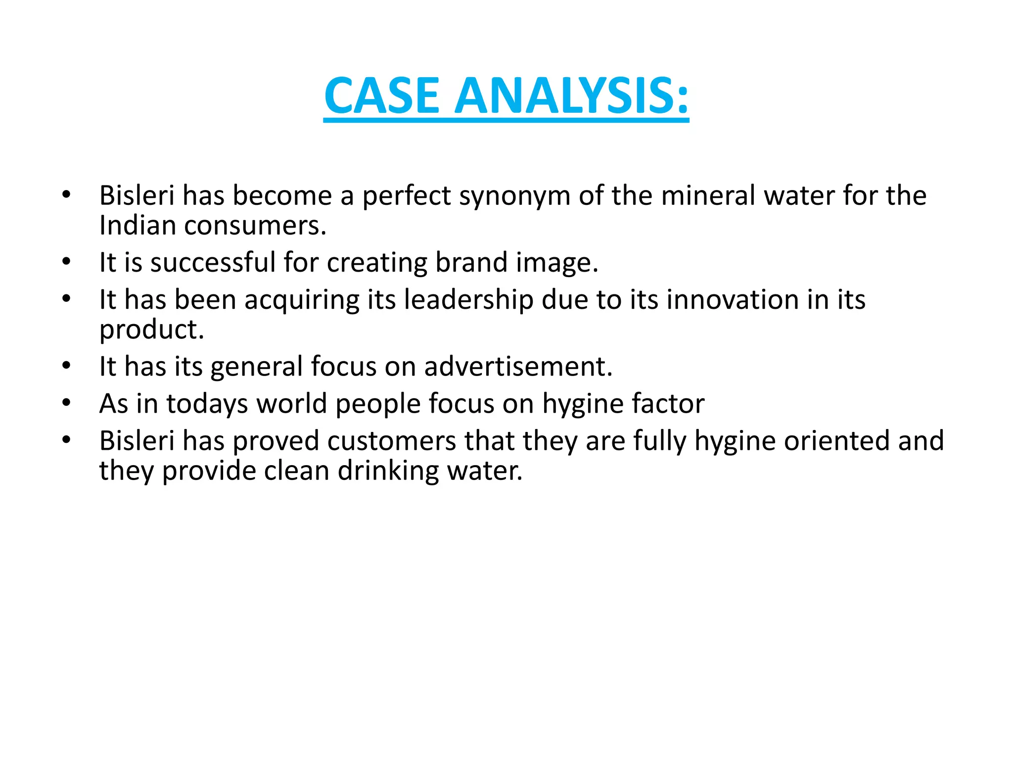 CASE ANALYSIS:
• Bisleri has become a perfect synonym of the mineral water for the
Indian consumers.
• It is successful for creating brand image.
• It has been acquiring its leadership due to its innovation in its
product.
• It has its general focus on advertisement.
• As in todays world people focus on hygine factor
• Bisleri has proved customers that they are fully hygine oriented and
they provide clean drinking water.

 