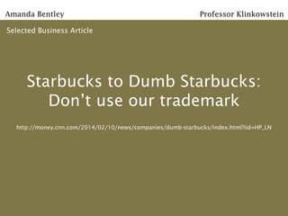 Amanda Bentley

Professor Klinkowstein

Selected Business Article

Starbucks to Dumb Starbucks:
Don’t use our trademark
http://money.cnn.com/2014/02/10/news/companies/dumb-starbucks/index.html?iid=HP_LN

 