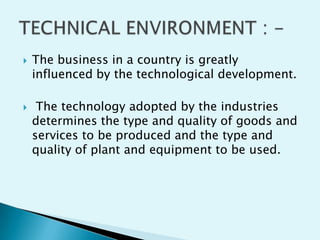 



The business in a country is greatly
influenced by the technological development.
The technology adopted by the industries
determines the type and quality of goods and
services to be produced and the type and
quality of plant and equipment to be used.

 