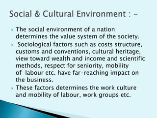 





The social environment of a nation
determines the value system of the society.
Sociological factors such as costs structure,
customs and conventions, cultural heritage,
view toward wealth and income and scientific
methods, respect for seniority, mobility
of labour etc. have far-reaching impact on
the business.
These factors determines the work culture
and mobility of labour, work groups etc.

 