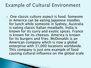 

One classic culture aspect is food. Someone
in America can be eating Japanese noodles
for lunch while someone in Sydney, Australia
is eating classic Italian meatballs. India is
known for its curry and exotic spices. France
is known for its cheeses. America is known
for its burgers and fries. McDonalds is an
American company which is now a global
enterprise with 31,000 locations worldwide.
This company is just one example of food
causing cultural influence on the global scale

 