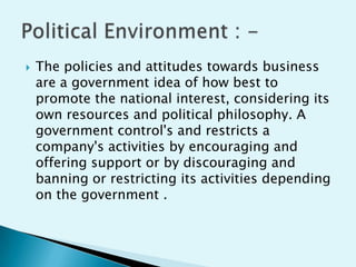

The policies and attitudes towards business
are a government idea of how best to
promote the national interest, considering its
own resources and political philosophy. A
government control's and restricts a
company's activities by encouraging and
offering support or by discouraging and
banning or restricting its activities depending
on the government .

 