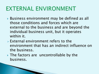 Business environment may be defined as all
those conditions and forces which are
external to the business and are beyond the
individual business unit, but it operates
within it.
 External environment refers to the
environment that has an indirect influence on
the business.
 The factors are uncontrollable by the
business.


 