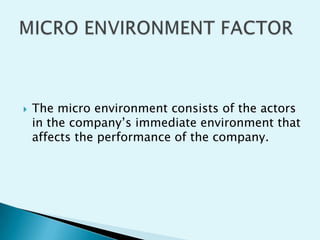 

The micro environment consists of the actors
in the company’s immediate environment that
affects the performance of the company.

 
