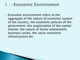 

Economic environment refers to the
aggregate of the nature of economic system
of the country, the economic policies of the
government ,the organisation of the capital
market, the nature of factor endowment,
business cycles, the socio-economic
infrastructure etc.

 