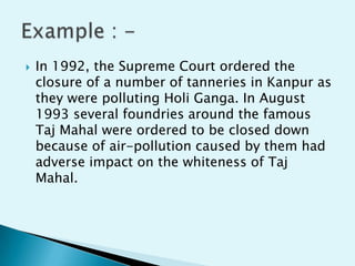 

In 1992, the Supreme Court ordered the
closure of a number of tanneries in Kanpur as
they were polluting Holi Ganga. In August
1993 several foundries around the famous
Taj Mahal were ordered to be closed down
because of air-pollution caused by them had
adverse impact on the whiteness of Taj
Mahal.

 