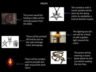 PROPS

The priest would be
holding a bible whilst
reciting quotes from
the bible.

These will be printed
off and be put on
the wall amongst
other belongings.

There will be candles
used to provide dim
light around the dark
room.

This necklace with a
occult symbol will be
worn by the dying
victim to symbolize a
kind of devilish impact.

The lighting we will
use will be a lamp
to add a golden
light around the
room.

The priest will be
wearing a rosary
bead which he will
use whilst reading
the last rites.

 