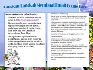 Memasukkan data pribadi anda.


Silahkan saudara membuka alamat
gmail di http://mail.google.com/



Biasanya anda akan masuk ke layar
login akun Google terlebih dahulu.
pada layar tersebut di bagian kanan
atas akan ada link Create an
Account atau Buat Akun



Sebagaimana layaknya sebuah
pendaftaran, Google akan meminta
anda mengisi beberapa hal sebelum
anda membuat email. Berikut ini adalah
data yang harus anda isikan:

o

Nama depan dan belakang

o

Alamat email yang anda inginkan (akan ada pengecekan
ketersediaan, karena tidak boleh ada dua alamat email
yang sama)

o

Isikan password email yang anda inginkan. Password
sebaiknya perpaduan huruf besar dan kecil dengan angka
numerik. Contoh: AKunEmaiLGoOgle79. Saran saya ketik
dulu password ini di sebuah notepad dan simpan.

o

Ketik ulang password anda untuk memastikan tidak ada
karakter yang salah.

o

Masukkan tahun, bulan, dan tanggal kelahiran anda

o

Pilih jenis kelamin

o

Isikan nomor handphone anda pada pendaftaran
ini. Handphone ini akan anda gunakan dalam
pengamanan akun anda nantinya.

o

Jika anda punya akun emaill lainnya, isikan ke dalam
formulir. Ini akan membantu anda jika akun email Google
yang anda buat ini mengalami masalah nantinya.

o

Ketikkan lokasi atau negara anda

o

Tentu saja yang wajib hukumnya adalah menyetujui
persyaratan Gmail

o

Klik tombol Langkah berikutnya (lihat contoh gambar di
bawah)

 