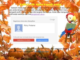 Edit Profil Akun Email Anda
Setelah melakukan verifikasi, anda akan diminta mengedit profil akun email
baru anda dengan memasukkan sebuah foto. Tapi kalau anda belum mau
mengedit profil, maka silahkan klik langkah berikutnya. Anda bisa mengubah
profil anda nantinya dari linkpengaturan akun.

Proses membuat email baru di Google sudah selesai, akan ada layar ramah
tamah dari Google. Silahkan klik Lanjutkan ke Gmail

 