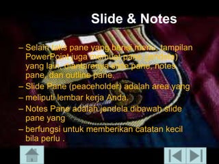 ݺߣ & Notes
– Selain taks pane yang berisi menu, tampilan
PowerPoint juga memuat pane (jendela)
yang lain, diantaranya slide pane, notes
pane, dan outline pane.
– ݺߣ Pane (peaceholder) adalah area yang
– meliputi lembar kerja Anda.
– Notes Pane adalah jendela dibawah slide
pane yang
– berfungsi untuk memberikan catatan kecil
bila perlu .

 
