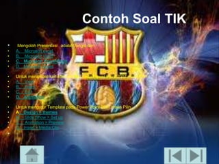 Contoh Soal TIK
•
•
•
•
•

Mengolah Presentasi adalah fungsi dari
A. Microsoft excel
B. Microsoft Word
C. Microsoft PowerPoint
D. Microsoft Acces

•
•
•
•
•

Untuk menambahkan efek animasi pada Power Point 2007 maka Pilih
A. View
B. Insert
C. Edit
D. Animation

•
•
•
•
•

Untuk mengatur Template pada Power Point 2007 maka Pilih
A. Design > themes
B. ݺߣ Show > Set up
C. Animation > Preview
D. Insert > Media Clip

•

 