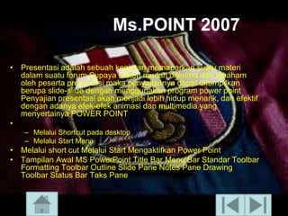 Ms.POINT 2007
• Presentasi adalah sebuah kegiatan memaparkan suatu materi
dalam suatu forum Supaya materi mudah diterima dan dipaham
oleh peserta presentasi maka penyajiannya dapat ditampilkan
berupa slide-slide dengan menggunakan program power point
Penyajian presentasi akan menjadi lebih hidup menarik, dan efektif
dengan adanya efek-efek animasi dan multimedia yang
menyertainya POWER POINT
•
– Melalui Shortcut pada desktop
– Melalui Start Menu

• Melalui short cut Melalui Start Mengaktifkan Power Point
• Tampilan Awal MS PowerPoint Title Bar Menu Bar Standar Toolbar
Formatting Toolbar Outline ݺߣ Pane Notes Pane Drawing
Toolbar Status Bar Taks Pane

 