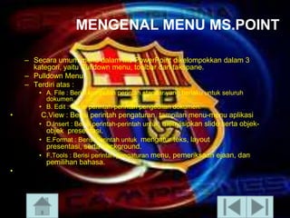 MENGENAL MENU MS.POINT
– Secara umum menu dalam Ms PowerPoint dikelompokkan dalam 3
kategori, yaitu Pulldown menu, toolbar dan takspane.
– Pulldown Menu
– Terdiri atas :
• A. File : Berisi kumpulan perintah standar yang berlaku untuk seluruh
dokumen.
• B. Edit : Berisi perintah-perintah pengeditan dokumen.

•

•

C.View : Berisi perintah pengaturan tampilan menu-menu aplikasi
• D.Insert : Berisi perintah-perintah untuk menyisipkan slide serta objekobjek presentasi.
• E.Format : Berisi perintah untuk mengatur teks, layout
presentasi, serta background.
• F.Tools : Berisi perintah pengaturan menu, pemeriksaan ejaan, dan
pemilihan bahasa.

 