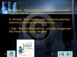 ݺߣ Show : Berisi perintah pengaturan transisi antar
slide, animasi dll.

H. Window : Berisi fasilitas untuk membuka beberapa
dokumen presentasi dan antar dokumen.
I. Help : Berisi fasilitas bantuan / petunjuk penggunaan
MS Power Point secara interaktif

 