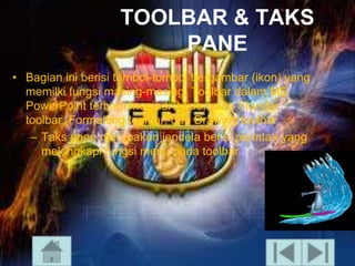 TOOLBAR & TAKS
PANE
• Bagian ini berisi tombol-tombol bergambar (ikon) yang
memilki fungsi masing-masing. Toolbar dalam MS
PowerPoint terbagi menjadi 3 tipe, yaitu Standar
toolbar, Formatting toolbar, dan Drawing toolbar
– Taks pane merupakan jendela berisi perintah yang
melengkapi fungsi menu pada toolbar

 