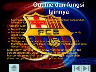 Outline dan fungsi
lainnya
– Outline merupakan jendela yang memperlihatkan keseluruhan
isi lembar kerja, tidak hanya satu slide saja.

• Tampilan ݺߣ
– Normal View
– Normal view memperlihatkan tampilan editing dimana Anda
dapat menulis/mengedit dokumen presentasi.
– ݺߣ Sorter View
– ݺߣ sorter view adalah tampilan multi slide dalam bentuk
thumbnail. Dalam tampilan ini anda dapat mengatur urutan slide
dengan cara drag and drop.

• ݺߣ Show Tampilan slide show merupakan tampilan full
screen presentasi. Dalam tampilan ini semua efek dan
komponen animasi dimainkan. Jadi, tampilan pada slide
show merupakan tampilan akhir presentasi.

 