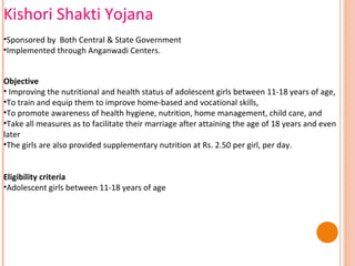 Kishori Shakti Yojana
•Sponsored by Both Central & State Government
•Implemented through Anganwadi Centers.
Objective
• Improving the nutritional and health status of adolescent girls between 11-18 years of age,
•To train and equip them to improve home-based and vocational skills,
•To promote awareness of health hygiene, nutrition, home management, child care, and
•Take all measures as to facilitate their marriage after attaining the age of 18 years and even
later
•The girls are also provided supplementary nutrition at Rs. 2.50 per girl, per day.
Eligibility criteria
•Adolescent girls between 11-18 years of age

 