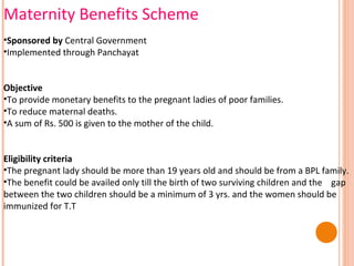 Maternity Benefits Scheme
•Sponsored by Central Government
•Implemented through Panchayat
Objective
•To provide monetary benefits to the pregnant ladies of poor families.
•To reduce maternal deaths.
•A sum of Rs. 500 is given to the mother of the child.
Eligibility criteria
•The pregnant lady should be more than 19 years old and should be from a BPL family.
•The benefit could be availed only till the birth of two surviving children and the gap
between the two children should be a minimum of 3 yrs. and the women should be
immunized for T.T

 