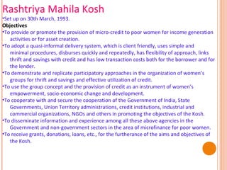 Rashtriya Mahila Kosh

•Set up on 30th March, 1993.
Objectives
•To provide or promote the provision of micro-credit to poor women for income generation
activities or for asset creation.
•To adopt a quasi-informal delivery system, which is client friendly, uses simple and
minimal procedures, disburses quickly and repeatedly, has flexibility of approach, links
thrift and savings with credit and has low transaction costs both for the borrower and for
the lender.
•To demonstrate and replicate participatory approaches in the organization of women’s
groups for thrift and savings and effective utilization of credit.
•To use the group concept and the provision of credit as an instrument of women’s
empowerment, socio-economic change and development.
•To cooperate with and secure the cooperation of the Government of India, State
Governments, Union Territory administrations, credit institutions, industrial and
commercial organizations, NGOs and others in promoting the objectives of the Kosh.
•To disseminate information and experience among all these above agencies in the
Government and non-government sectors in the area of microfinance for poor women.
•To receive grants, donations, loans, etc., for the furtherance of the aims and objectives of
the Kosh.

 
