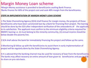 Margin Money Loan scheme

•Margin Money assistance is provided to beneficiaries availing Bank Finance.
•Banks finance for 60% of the project cost and seek 40% margin from the beneficiaries.
STEPS IN IMPLEMENTATION OF MARGIN MONEY LOAN SCHEME
1.The State Channelizing Agency (SCA) shall finance for margin money, the projects of those
beneficiaries who have been sanctioned loan by a Bank for financing their project. The loaning
should be done by the SCA after independent verification of the antecedents of the applicant,
to its satisfaction. The applicant must confirm to the minimum eligibility criteria required for
NMDFC loaning i.e. (i) must belong to the minority community, (ii) annual income should be
below double the poverty line.
2.SCA shall advise the bank for immediately financing the project and follow up the same.
3.Monitoring & follow up with the beneficiaries to assist them in early implementation of
project will be regularly done by the State Channelizing Agency.
4.It is advised that the banking channel may be used for recovery of loan from the beneficiaries.
The banks may affect recovery on entire amount of loan given to beneficiaries and pay to SCA
its share on pro-rata basis.

 