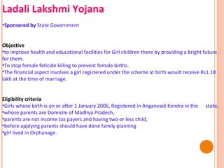 Ladali Lakshmi Yojana
•Sponsored by State Government
Objective
•to improve health and educational facilities for Girl children there by providing a bright future
for them.
•To stop female feticide killing to prevent female births.
•The financial aspect involves a girl registered under the scheme at birth would receive Rs1.18
lakh at the time of marriage.
Eligibility criteria
•Girls whose birth is on or after 1 January 2006, Registered in Anganvadi Kendra in the
•whose parents are Domicile of Madhya Pradesh,
•parents are not income tax payers and having two or less child,
•before applying parents should have done family planning
•girl lived in Orphanage.

state,

 