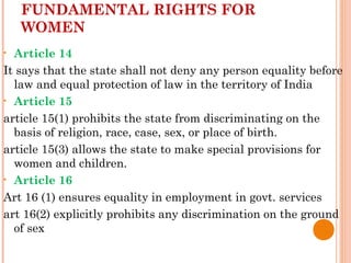 FUNDAMENTAL RIGHTS FOR
WOMEN
Article 14
It says that the state shall not deny any person equality before
law and equal protection of law in the territory of India
• Article 15
article 15(1) prohibits the state from discriminating on the
basis of religion, race, case, sex, or place of birth.
article 15(3) allows the state to make special provisions for
women and children.
• Article 16
Art 16 (1) ensures equality in employment in govt. services
art 16(2) explicitly prohibits any discrimination on the ground
of sex
•

 