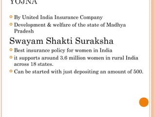 YOJNA
By United India Insurance Company
 Development & welfare of the state of Madhya
Pradesh


Swayam Shakti Suraksha
Best insurance policy for women in India
 it supports around 3.6 million women in rural India
across 18 states.
 Can be started with just depositing an amount of 500.


 