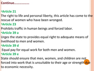 Continue………………
•Article 21
The right to life and personal liberty, this article has come to the
rescue of women who have been wronged.
•Article 23
Prohibits traffic in human beings and forced labor.
•Article 39 a
Urges the state to provides equal right to adequate means of
livelihood to men and women.
•Article 39 d
Equal pay for equal work for both men and women.
•Article 39 e
State should ensure that men, women, and children are not
forced into work that is unsuitable to their age or strength due
to economic necessity.

 