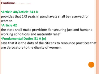 Continue………………
•Article 40/Article 243 D
provides that 1/3 seats in panchayats shall be reserved for
women.
•Article 42
the state shall make provisions for securing just and humane
working conditions and maternity relief.
•Fundamental Duties 51 A (e)
says that it is the duty of the citizens to renounce practices that
are derogatory to the dignity of women.

 