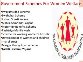 Government Schemes For Women Welfare
•Swayamsidha Scheme
•Swahdhar Scheme
•Kishori Shakti Yojana
•Mahila Samriddhi Yojana
•Maternity Benefits Scheme
•Rashtriya Mahila Kosh
•Scheme for working women's hostels
•Development of women and children
in rural areas
•Margin Money Loan scheme
•Ladali Lakshmi Yojana

 